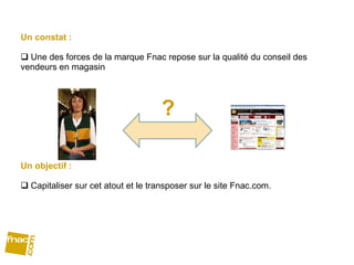 Un constat :  Une des forces de la marque Fnac repose sur la qualité du conseil des vendeurs en magasin Un objectif :  Capitaliser sur cet atout et le transposer sur le site Fnac.com. ? 