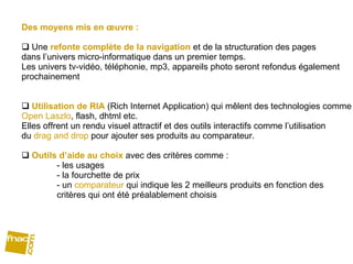 Des moyens mis en œuvre :  Une  refonte complète de la navigation  et de la structuration des pages  dans l’univers micro-informatique dans un premier temps. Les univers tv-vidéo, téléphonie, mp3, appareils photo seront refondus également prochainement Utilisation de RIA  (Rich Internet Application) qui mêlent des technologies comme Open Laszlo , flash, dhtml etc. Elles offrent un rendu visuel attractif et des outils interactifs comme l’utilisation  du  drag and drop  pour ajouter ses produits au comparateur. Outils d’aide au choix  avec des critères comme :  - les usages - la fourchette de prix - un  comparateur  qui indique les 2 meilleurs produits en fonction des  critères qui ont été préalablement choisis 