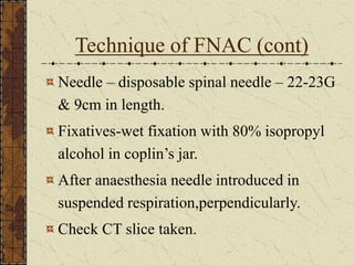Technique of FNAC (cont)
Needle – disposable spinal needle – 22-23G
& 9cm in length.
Fixatives-wet fixation with 80% isopropyl
alcohol in coplin’s jar.
After anaesthesia needle introduced in
suspended respiration,perpendicularly.
Check CT slice taken.
 