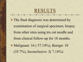 RESULTS
The final diagnosis was determined by
examination of surgical specimen, biopsy
from other sites using tru cut needle and
from clinical follow-up for 18 months.
Malignant: 16 ( 57.14%), Benign: 10
(35.7%), Inconclusive: 2( 7.14%).
 