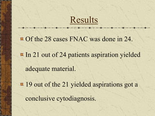 Results
Of the 28 cases FNAC was done in 24.
In 21 out of 24 patients aspiration yielded
adequate material.
19 out of the 21 yielded aspirations got a
conclusive cytodiagnosis.
 