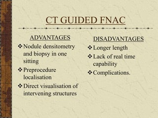 CT GUIDED FNAC
ADVANTAGES
Nodule densitometry
and biopsy in one
sitting
Preprocedure
localisation
Direct visualisation of
intervening structures
DISADVANTAGES
Longer length
Lack of real time
capability
Complications.
 