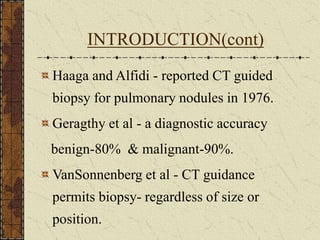 INTRODUCTION(cont)
Haaga and Alfidi - reported CT guided
biopsy for pulmonary nodules in 1976.
Geragthy et al - a diagnostic accuracy
benign-80% & malignant-90%.
VanSonnenberg et al - CT guidance
permits biopsy- regardless of size or
position.
 
