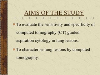 AIMS OF THE STUDY
To evaluate the sensitivity and specificity of
computed tomography (CT) guided
aspiration cytology in lung lesions.
To characterise lung lesions by computed
tomography.
 