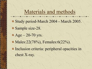Materials and methods
Study period-March 2004 - March 2005.
Sample size-28.
Age – 20-70 yrs.
Males:22(78%), Females:6(22%).
Inclusion criteria: peripheral opacities in
chest X-ray.
 