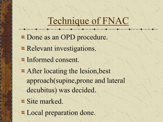Technique of FNAC
Done as an OPD procedure.
Relevant investigations.
Informed consent.
After locating the lesion,best
approach(supine,prone and lateral
decubitus) was decided.
Site marked.
Local preparation done.
 