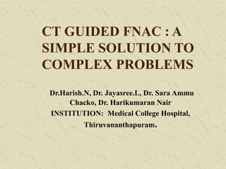 CT GUIDED FNAC : A
SIMPLE SOLUTION TO
COMPLEX PROBLEMS
Dr.Harish.N, Dr. Jayasree.L, Dr. Sara Ammu
Chacko, Dr. Harikumaran Nair
INSTITUTION: Medical College Hospital,
Thiruvananthapuram.
 