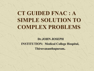 CT GUIDED FNAC : A
SIMPLE SOLUTION TO
COMPLEX PROBLEMS
Dr.JOHN JOSEPH
INSTITUTION: Medical College Hospital,
Thiruvananthapuram.
 