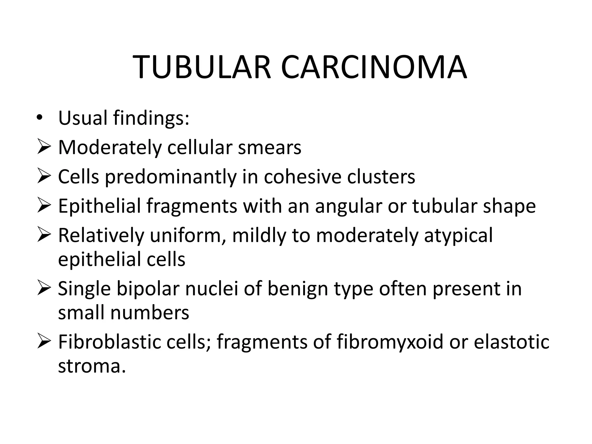 TUBULAR CARCINOMA
• Usual findings:
 Moderately cellular smears
 Cells predominantly in cohesive clusters
 Epithelial fragments with an angular or tubular shape
 Relatively uniform, mildly to moderately atypical
epithelial cells
 Single bipolar nuclei of benign type often present in
small numbers
 Fibroblastic cells; fragments of fibromyxoid or elastotic
stroma.

 