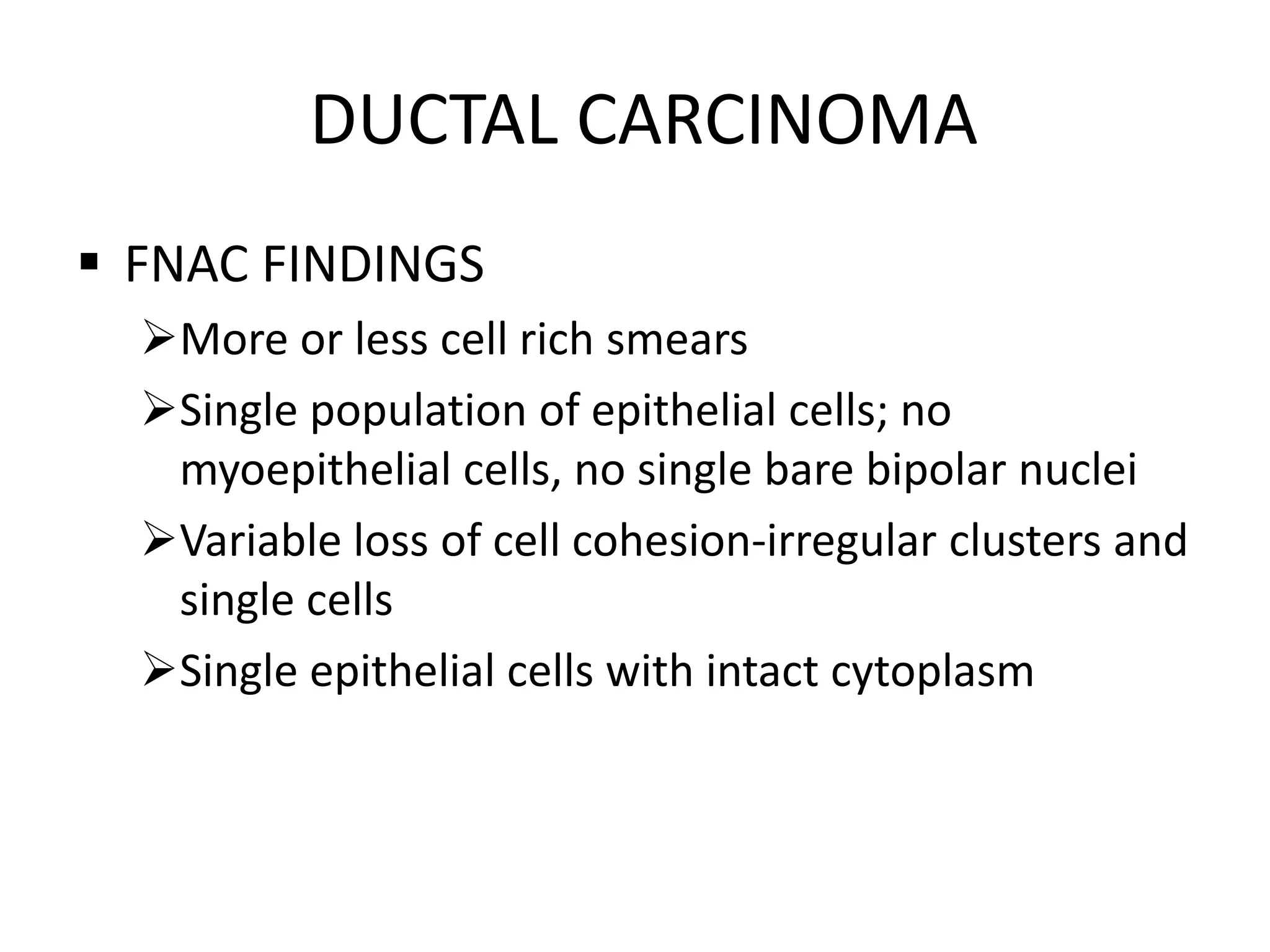 DUCTAL CARCINOMA
 FNAC FINDINGS
More or less cell rich smears
Single population of epithelial cells; no
myoepithelial cells, no single bare bipolar nuclei
Variable loss of cell cohesion-irregular clusters and
single cells
Single epithelial cells with intact cytoplasm

 