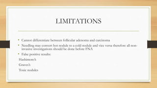 LIMITATIONS
• Cannot differentiate between follicular adenoma and carcinoma
• Needling may convert hot nodule to a cold nodule and vice versa therefore all non-
invasive investigations should be done before FNA
• False positive results:
Hashimoto’s
Graves’s
Toxic nodules
 
