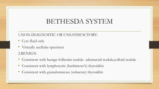 BETHESDA SYSTEM
1.NON-DIAGNOSTIC OR UNSATISFACTORY:
• Cyst fluid only
• Virtually acellular specimen
2.BENIGN
• Consistent with benign follicular nodule- adematoid nodule,colloid nodule
• Consistent with lymphocytic (hashimoto’s) thyroiditis
• Consistent with granulomatous (subacute) thyroiditis
 