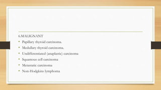 6.MALIGNANT
• Papillary thyroid carcinoma.
• Medullary thyroid carcinoma.
• Undifferentiated (anaplastic) carcinoma
• Squamous cell carcinoma
• Metastatic carcinoma
• Non-Hodgkins lymphoma
 