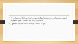 • FNAC cannot differentiate between follicular adenoma and carcinoma as it
depends upon capsular and angioinversion
• Options in follicular ca: Frozen section biopsy
 