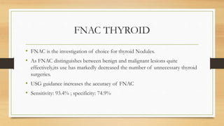FNAC THYROID
• FNAC is the investigation of choice for thyroid Nodules.
• As FNAC distinguishes between benign and malignant lesions quite
effectively,its use has markedly decreased the number of unnecessary thyroid
surgeries.
• USG guidance increases the accuracy of FNAC
• Sensitivity: 93.4% ; specificity: 74.9%
 