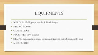 EQUIPMENTS
• NEEDLE: 22-23 gauge needle; 1.5 inch length
• SYRINGE: 20 ml
• GLASS SLIDES
• FIXATIVES: 95% ethanol
• STAINS: Papanicolaou stain, hematoxylin&eosin stain,Romanowsky stain
• MICROSCOPE
 