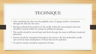 TECHNIQUE
• After sterilizing the skin over the palpable mass, 23 gauge needle is introduced
through the skin into the mass.
• Having confirmed the position of the needle within the mass,negative pressure
should be created within the syringe by pulling the plunger.
• The needle should be moved back and froth through the mass in different rotational
directions
• Suction should be maintained throughout the process. By this method,the needle
can cut loose many small pieces of tissue that can be aspirated
• To and fro strokes should be repeated 6-8 times.
 