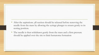 • After the aspirations ,all suction should be released before removing the
needle from the mass by allowing the syringe plunger to return gently to its
resting position.
• The needle is then withdrawn gently from the mass and a firm pressure
should be applied over the site to limit hematoma formation
 
