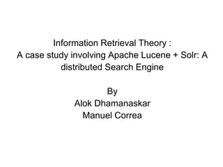 Information Retrieval Theory :
A case study involving Apache Lucene + Solr: A
distributed Search Engine
By
Alok Dhamanaskar
Manuel Correa
 