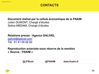 www.fnaim.fr 
CONTACTS 
Document réalisé par la cellule économique de la FNAIM 
Julien DUMONT, Chargé d’études 
Sidina MEDANI, Chargé d’études 
Relations presse - Agence GALIVEL 
galivel@galivel.com 
Tél. 01 41 05 02 02 
Reproduction autorisée sous réserve de la mention « Source : FNAIM » 
36 
www.fnaim.fr 
@JFBuet @FNAIM data-fnaim.fr 