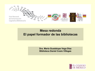 Mesa redonda
El papel formador de las bibliotecas
Dra. María Guadalupe Vega Díaz
Biblioteca Daniel Cosío Villegas
 