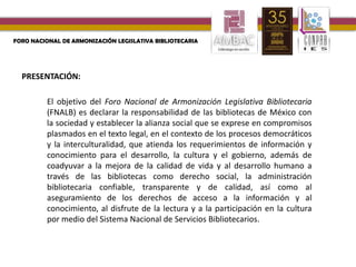 REFORMAS AL MARCO JURÍDICO DE LAS BIBLIOTECAS EN MÉXICO
PRESENTACIÓN:
FORO NACIONAL DE ARMONIZACIÓN LEGISLATIVA BIBLIOTECARIA
El objetivo del Foro Nacional de Armonización Legislativa Bibliotecaria
(FNALB) es declarar la responsabilidad de las bibliotecas de México con
la sociedad y establecer la alianza social que se exprese en compromisos
plasmados en el texto legal, en el contexto de los procesos democráticos
y la interculturalidad, que atienda los requerimientos de información y
conocimiento para el desarrollo, la cultura y el gobierno, además de
coadyuvar a la mejora de la calidad de vida y al desarrollo humano a
través de las bibliotecas como derecho social, la administración
bibliotecaria confiable, transparente y de calidad, así como al
aseguramiento de los derechos de acceso a la información y al
conocimiento, al disfrute de la lectura y a la participación en la cultura
por medio del Sistema Nacional de Servicios Bibliotecarios.
 