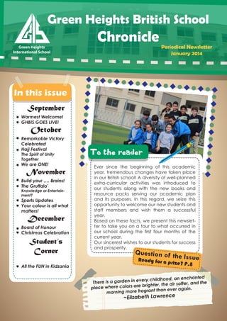 Green Heights British School
Green Heights
Green Heights
International School
International School

Chronicle

Periodical Newsletter
January 2014

In this issue
September

Warmest Welcome!
GHBIS GOES LIVE!

October

Remarkable Victory
Celebrated
Hajj Festival
The Spirit of Unity
Together

We are ONE!

November

Build your …. Brains!
The Gruffalo'

Knowledge or Entertainment?

Sports Updates
Your colour is all what
matters!

December

Board of Honour
Christmas Celebration

Student’s
Corner
All the FUN in Kidzania

To the reader
Ever since the beginning of this academic
year, tremendous changes have taken place
in our British school! A diversity of well-planned
extra-curricular activities was introduced to
our students along with the new books and
resource packs serving our academic plan
and its purposes. In this regard, we seize this
opportunity to welcome our new students and
staff members and wish them a successful
year.
Based on these facts, we present this newsletter to take you on a tour to what occurred in
our school during the ﬁrst four months of the
current year.
Our sincerest wishes to our students for success
and prosperity.

Question of th
e Issue
R
eady for a pri

ze? P.8

ted
childhood, an enchan
e is a garden in every
Ther
r, and the
e brighter, the air softe
place where colors ar
t than ever again.
morning more fragran

~Elizabeth Lawrence

 