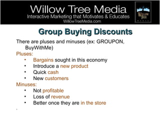 Group Buying Discounts There are pluses and minuses (ex: GROUPON, BuyWithMe) Pluses: Bargains  sought in this economy Introduce a  new product Quick  cash New  customers Minuses: Not  profitable Loss of  revenue Better once they are  in the store . 