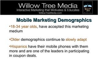 Mobile Marketing Demographics 18-34 year olds , have accepted this marketing medium  Older  demographics continue to  slowly adapt Hispanics  have their mobile phones with them more and are one of the leaders in participating in coupon deals.  