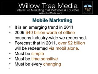 Mobile Marketing It is an emerging trend in 2011 2009  $40 billion worth of offline  coupons industry-wide we redeemed. Forecast that in 2011,  over $2 billion  will be redeemed  via mobil alone. Must be  simple Must be  time sensitive Must be every  changing . 