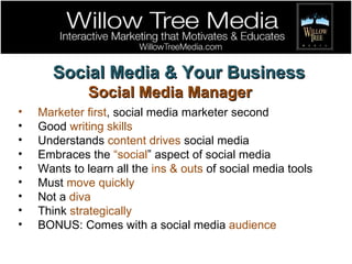 Social Media & Your Business Social Media Manager Marketer first , social media marketer second Good  writing skills Understands  content drives  social media Embraces the  “social ” aspect of social media Wants to learn all the  ins & outs  of social media tools Must  move quickly Not a  diva Think  strategically BONUS: Comes with a social media  audience 