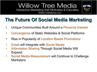 The Future Of Social Media Marketing Unique Communities Built Around a  Personal Interest Convergence  of Static Websites & Social Platforms Rise in Popularity of  Location Based Promotions Email  will Integrate with  Social Media Information Sharing  Through Social Media Will Expand Social Media Measurement  will Continue to Challenge Marketers 
