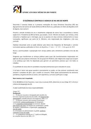 SINDICATO DOS MÉDICOS DO NORTE



               O ESCÂNDALO CONTINUA E AGRAVA-SE NA ARS DO NORTE

Decorridas 2 semanas desde as 3 primeiras nomeações de novos Directores Executivos (DE) dos
Agrupamentos de Centros de Saúde (ACES) da ARS do Norte eis, publicadas em Diário da República de 8
de Agosto, mais outras 9.

Perante a atitude incrédula de uns e visivelmente indignada de outros face à escandalosa e leviana
opção do Sr. Presidente da ARS do Norte, que propôs, e do Sr. Ministro da Saúde, que nomeou, ainda
colocamos a hipótese que o interregno, que já se pautava em duas semanas relativamente às novas
nomeações, significasse, por parte do Sr. Ministro, uma reapreciação dos indigitados e dos seus
curricula.

Hipótese descartada como se pode observar pela leitura dos Despachos de Nomeação e súmulas
curriculares apensas, publicados no Diário da República, 2.ª série — N.º 153 — 8 de agosto de 2012.

Nunca a promiscuidade e apropriação dum serviço público pelo clientelismo partidário terá ido tão
longe.

Dirigentes que transformam os serviços públicos pelos quais são transitoriamente responsáveis em
agências dos seus próprios interesses e do seu grupo de influência, são indignos dos cargos que ocupam
e da confiança que neles foi depositada para gerirem um património precioso que é de todos os
cidadãos.

É a qualidade da nossa vida em sociedade e da própria democracia que é colocada em causa.

E tal facto é tanto mais grave quando é precisamente na saúde, um dos sectores socialmente mais
sensível e complexo de gerir, que o assalto se consuma. Vindo quase exclusivamente de estruturas
partidárias, de gente estranha ao sector, sem experiência, currículo e perfil para o cargo.

Nem mesmo a Lei é respeitada.

O DL 28/2008 de 22 de Fevereiro, e que criou os actuais ACES, determina no seu Artigo 19.º a forma e
critérios de designação dos DE.

A saber (sublinhados da nossa responsabilidade):

Artigo 19.º
Designação
1 — O director executivo é designado pelo membro do
Governo responsável pela área da saúde, sob proposta fun-
damentadado conselho directivo da respectiva ARS, I. P.
2 — O director executivo deve possuir licenciatura,
constituindo critérios preferenciais de designação:
a) A competência demonstrada no exercício, durante
pelo menos três anos, de funções de coordenação e gestão
de equipa, e planeamento e organização, mormente na
área da saúde;
b) A formação em administração ou gestão, preferen-
cialmente na área da saúde.
3 — A competência referida no n.º 1 pode ser delegada
no conselho directivo da ARS, I. P.
 