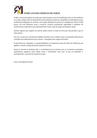 SINDICATO DOS MÉDICOS DO NORTE

O SNS, o tal serviço público de saúde que ainda há poucos anos foi classificado como um dos melhores
do mundo, atingiu níveis de desempenho extraordinários através da competência e dedicação dos seus
profissionais integrados em carreiras e com regras definidas de concursos e avaliação por mérito. O SNS
possui, nas suas diferentes áreas e carreiras, inúmeros profissionais capacitados e avaliados em
conhecimento e experiência para desempenharem todo o tipo de cargos de direcção e chefia.

Estamos seguros que ninguém, de boa-fé, poderá aceitar ou fazer de conta que não percebe o que se
está a passar.

Por isso, e só por isso, o Sindicato de Médicos do Norte vem a público tomar uma posição relativamente
a decisões que habitualmente não comenta – nomeações para cargos de direcção.

Só que desta vez o despudor, a irresponsabilidade e os inequívocos sinais de tráfico de influências que
agridem e minam o Estado de Direito, bateram no fundo.

Como tal, durante os próximos dias, e à semelhança do que fizemos com as 3 primeiras nomeações,
publicaremos pequenas notas dando conta e comentando cada caso. O que foi publicado e,
principalmente, o que não foi e deveria ter sido.



Porto, 10 de Agosto de 2012
 