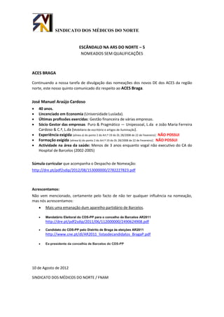 SINDICATO DOS MÉDICOS DO NORTE


                              ESCÂNDALO NA ARS DO NORTE – 5
                               NOMEADOS SEM QUALIFICAÇÕES



ACES BRAGA

Continuando a nossa tarefa de divulgação das nomeações dos novos DE dos ACES da região
norte, este nosso quinto comunicado diz respeito ao ACES Braga.


José Manuel Araújo Cardoso
   40 anos.
   Lincenciado em Economia (Universidade Lusíada).
   Últimas profissões exercidas: Gestão financeira de várias empresas.
   Sócio Gestor das empresas Puro & Pragmático — Unipessoal, L.da e João Maria Ferreira
    Cardoso & C.ª, L.da (Mobiliário de escritório e artigos de iluminação).
   Experiência exigida (alinea a) do ponto 2 do Art.º 19 do DL 28/2008 de 22 de Fevereiro): NÃO POSSUI
   Formação exigida (alinea b) do ponto 2 do Art.º 19 do DL 28/2008 de 22 de Fevereiro): NÃO POSSUI
   Actividade na área da saúde: Menos de 3 anos enquanto vogal não executivo do CA do
    Hospital de Barcelos (2002-2005)


Súmula curricular que acompanha o Despacho de Nomeação:
http://dre.pt/pdf2sdip/2012/08/153000000/2782227823.pdf



Acrescentamos:
Não vem mencionado, certamente pelo facto de não ter qualquer influência na nomeação,
mas nós acrescentamos:
       Mais uma emanação dum aparelho partidário de Barcelos.

       Mandatário Eleitoral do CDS-PP para o concelho de Barcelos AR2011
        http://dre.pt/pdf2sdip/2011/06/112000000/2490624908.pdf
       Candidato do CDS-PP pelo Distrito de Braga às eleições AR2011
        http://www.cne.pt/dl/AR2011_listasdecandidatos_BragaP.pdf

       Ex-presidente da concelhia de Barcelos do CDS-PP




10 de Agosto de 2012

SINDICATO DOS MÉDICOS DO NORTE / FNAM
 