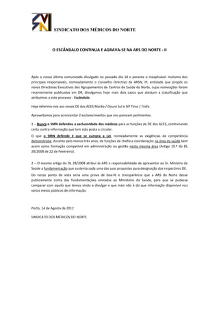 SINDICATO DOS MÉDICOS DO NORTE



             O ESCÂNDALO CONTINUA E AGRAVA-SE NA ARS DO NORTE - II




Após o nosso último comunicado divulgado no passado dia 10 e perante o inexplicável mutismo dos
principais responsáveis, nomeadamente o Conselho Directivo da ARSN, IP, entidade que propôs os
novos Directores Executivos dos Agrupamentos de Centros de Saúde do Norte, cujas nomeações foram
recentemente publicadas em DR, divulgamos hoje mais dois casos que atestam a classificação que
atribuímos a este processo - Escândalo.

Hoje referimo-nos aos novos DE dos ACES Marão / Douro Sul e Stº Tirso / Trofa.

Aproveitamos para acrescentar 2 esclarecimentos que nos parecem pertinentes.

1 – Nunca o SMN defendeu a exclusividade dos médicos para as funções de DE dos ACES, contrariando
certa contra-informação que tem sido posta a circular.
O que o SMN defende é que se cumpra a Lei, nomeadamente as exigências de competência
demonstrada, durante pelo menos três anos, de funções de chefia e coordenação na área da saúde bem
assim como formação compatível em administração ou gestão nesta mesma área (Artigo 19.º do DL
28/2008 de 22 de Fevereiro).


2 – O mesmo artigo do DL 28/2008 atribui às ARS a responsabilidade de apresentar ao Sr. Ministro da
Saúde a fundamentação que sustenta cada uma das suas propostas para designação dos respectivos DE.
Do nosso ponto de vista seria uma prova de boa-fé e transparência que a ARS do Norte desse
publicamente conta das fundamentações enviadas ao Ministério da Saúde, para que se pudesse
comparar com aquilo que temos vindo a divulgar e que mais não é do que informação disponível nos
vários meios públicos de informação.



Porto, 14 de Agosto de 2012

SINDICATO DOS MÉDICOS DO NORTE
 