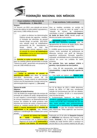FEDERAÇÃO NACIONAL DOS MÉDICOS
     O que estabelece o Memorando de
                                                            O que aconteceu / está a acontecer
       Entendimento – V. Maio 2012
Despesa
1.4. Garantir, em 2012, uma redução em termos          Pese as medidas acordadas no sentido de
brutos dos salários no setor público, equivalente a,   “controlar os custos no setor da saúde” e de
pelo menos, 3.000 milhões de euros:                    “redução     do   número       de trabalhadores
(…)                                                    contratados a termo”, a Administração Regional
         ii. reduzir os efetivos nas Administrações    de Saúde do Norte (ARSN) decidiu propor ao
         Públicas através das seguintes medidas:       Ministro da Saúde e este aceitou:
         (i) limitação das admissões de pessoal
                                                       i - a contratação a termo de 9 pessoas exteriores
         visando atingir, no período 2012-2014,
                                                       ao SNS para Directores Executivos (DE) de
         uma redução anual de trabalhadores
                                                       Agrupamentos de Centros de Saúde (ACES). (falta
         permanentes de 2% (equivalentes a
                                                       ainda nomear pelo menos mais 2 DE).
         tempo       inteiro)    ao    nível    das
         administrações central, regional e local;     ii – A ARSN possui nos seus mapas de pessoal um
         (ii) redução do número de trabalhadores       número muito assinalável de profissionais de
         contratados a termo em áreas específicas      diferentes sectores com perfil de liderança,
         da Administração Pública.                     experiência profissional, formação específica,
(…)                                                    motivação, sensibilidade social e orientação para a
1.6. Controlar os custos no setor da saúde, com        reforma em curso nos cuidados de saúde
base nas medidas adiante apresentadas na secção        primários.
“Sistema de saúde”, garantindo uma poupança de         Vai contratar fora, sem qualquer critério e
cerca de 1.000 milhões de euros                        garantia, o que já possui nos seus quadros.
                                                       iii – Estes DE são equiparados, para efeitos
                                                       remuneratórios, a cargo de direcção superior de
Recursos humanos
                                                       2.º grau.
3.41. Limitar as admissões de pessoal na
administração pública para obter, no período           iv – Esta opção vai originar uma despesa extra
2012-2014,     decréscimos      anuais    de    2%     anual, absolutamente desnecessária, de cerca de
(equivalentes a tempo inteiro) na administração        €500.000.
central e de 2% (equivalentes a tempo inteiro) nas
                                                       (ANEXO I)
administrações local e regional. (…) [Em curso]

Sistema de saúde                                       Em 13 de Março de 2012 a ARSN determina,
Objetivos                                              através do Ofício n.º 698 uma considerável
Cuidados de Saúde Primários                            redução do funcionamento das USF aos sábados,
3.63. No âmbito da reorganização dos serviços de       domingos e horários 20-22h e o encerramento
prestação de cuidados de saúde, designadamente         total nos dias feriados.
no que respeita à concentração e especialização        A fundamentação baseia-se no facto de
de serviços hospitalares e ao desenvolvimento de       considerar, unilateralmente e em contradição com
serviços de cuidados de saúde primários mais           o ponto 3.62 do ME, que a actividade das USF não
eficientes em termos de custos, o Governo está a       deve, nestes períodos, estar preferencialmente
reforçar as medidas visando não só continuar a         orientada para o atendimento de doença aguda
reduzir o recurso desnecessário a consultas de         não urgente, ou seja, das situações responsáveis
especialidade e às urgências, mas também               pela maioria das “falsas urgências” que recorrem
melhorar a coordenação dos cuidados [em curso]         aos hospitais.
através:
         i. do aumento do número das Unidades          Publicação em 25 de Julho do Despacho Conjunto
         de      Saúde       Familiares    (USF)       n.º 9999/2012 dos Ministros das Finanças e da
         contratualizadas com as Administrações        Saúde, limitando a 56 o número máximo de
         Regionais de Saúde (ARS), continuando a       unidades de saúde familiar (USF) a constituir no
         recorrer a um sistema de remuneração          ano de 2012 e a 35 o número máximo de USF que

                                      Federação Nacional dos Médicos
                                 Praça da República, 28-2º - 3000 Coimbra
                                  Tel: 239 827 737 - Mail: fnam@fnam.pt
 