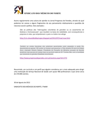 SINDICATO DOS MÉDICOS DO NORTE


Assina regularmente uma coluna de opinião no Jornal Progresso de Paredes, através da qual
podemos ter acesso a alguns fragmentos do seu pensamento relativamente a questões de
natureza social e política. Dois exemplos :

       São as políticas das “interrupções voluntárias de gravidez ou os casamentos de
       lésbicas e homossexuais”, que resultam na baixa de natalidade, com consequências e
       prejuízos á vista, que empobrecem o país e a todos nos atinge.

       http://cris-sheandbobbymcgee.blogspot.pt/2012/07/mad-max.html



       Também as contas bancárias dos anteriores governantes eram passadas a pente fino
       descobrindo-se apenas 150 contos no homem que governou o País durante 50 anos do Estado
       Novo, chamado Oliveira Salazar, Presidente do Conselho de Ministros acusado de fascista
       tenebroso mas que jaz em campa rasa na sua terra natal em St.ª Comba Dão, com a humildade
       que raramente os grandes Estadistas reconhecem.

       http://www.progressodeparedes.com.pt/anoticia.aspx?id=1773




Resumindo, um currículo e um perfil que alguém considerou ser o mais adequado para dirigir
uma instituição do Serviço Nacional de Saúde com quase 400 profissionais e que serve cerca
de 170.000 utentes.



30 de Agosto de 2012

SINDICATO DOS MÉDICOS DO NORTE / FNAM
 