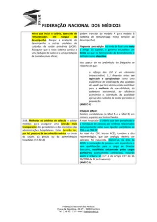 FEDERAÇÃO NACIONAL DOS MÉDICOS
        misto que inclui o salário, acrescido de   podem transitar do modelo A para modelo B
        remunerações       em      função     do   (sistema de remuneração misto sensível ao
        desempenho. Alargar a avaliação do         desempenho).
        desempenho a outras unidades de
        cuidados de saúde primários (UCSP).        Flagrante contradição. Ao invés de fixar uma meta
        Assegurar que o novo sistema conduz a      a atingir ou superar, o governo estabelece um
        uma redução de custos e a uma prestação    limite ao que no Memorando de Entendimento é
        de cuidados mais eficaz;                   definido como objectivo.

                                                   Isto apesar de no preâmbulo do Despacho se
                                                   reconhecer que:

                                                          o reforço das USF é um elemento
                                                          imprescindível, (…) devendo antes ser
                                                          reforçado e aprofundado como uma
                                                          experiência de organização dos cuidados
                                                          de saúde que tem demonstrado contribuir
                                                          para a melhoria da acessibilidade, da
                                                          cobertura assistencial, da eficiência
                                                          económica e, sobretudo, da qualidade
                                                          efetiva dos cuidados de saúde prestados à
                                                          população.
                                                   (ANEXO II)

                                                   Situação actual:
                                                   Existem candidaturas (a Mod A e a Mod B) em
                                                   número superior aos limites fixados.
3.68. Melhorar os critérios de seleção e adotar    A nível hospitalar o critério que tem prevalecido é
medidas para assegurar uma seleção mais            a nomeação de pessoas por critérios relacionados
transparente dos presidentes e dos membros das     exclusivamente pelas suas ligações partidárias ao
administrações hospitalares. Estes deverão ser,    PSD e ao CDS-PP.
por lei, pessoas de reconhecido mérito nas áreas   Ao nível dos CSP, leia-se ACES, também a dita
da saúde, da gestão ou da administração            recomendação, que por analogia deveria ser
hospitalar. [T2-2012]                              aplicada, foi esquecida. Assiste-se, na área da
                                                   ARSN, à nomeação de pessoas sem experiência e
                                                   sem qualificações para o cargo de Director
                                                   Executivo, escolhidas unicamente pelos cargos
                                                   partidários publicamente conhecidos, violando
                                                   assim a própria lei (n.º 2 do Artigo 19.º do DL
                                                   28/2008 de 22 de Fevereiro).
                                                   (ANEXO I)




                                   Federação Nacional dos Médicos
                              Praça da República, 28-2º - 3000 Coimbra
                               Tel: 239 827 737 - Mail: fnam@fnam.pt
 