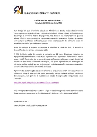 SINDICATO DOS MÉDICOS DO NORTE


                           ESCÂNDALO NA ARS DO NORTE - 1
                            NOMEADOS SEM QUALIFICAÇÕES


Num tempo em que o Governo, através do Ministério da Saúde, invoca obsessivamente
constrangimentos orçamentais para contratar profissionais imprescindíveis ao funcionamento
de serviços e cobertura médica da população, não deixa de ser incompreensível que não
adopte idêntico comportamento ao recrutar externamente, para postos de direcção, pessoas
sem qualquer qualificação profissional, cujos únicos créditos advêm das estruturas locais dos
aparelhos partidários que suportam o governo.

Assim se aumenta a despesa, se promove a iniquidade e, uma vez mais, se estimula a
desqualificação dos serviços públicos de saúde.

A ARS do Norte acaba de anunciar a nomeação de 11 novos Directores Executivos de
Agrupamentos de Centros de Saúde (ACES) cuja formação e experiência profissional na área da
saúde é NULA. Como nulas são as competências e perfis evidenciados para o cargo. A maioria é
oriunda de estruturas e empresas municipais, nas quais ingressaram por nomeação das
estruturas político-partidária a que pertencem e à custa das quais vêm obtendo empregos sem
concurso e fazendo carreira sem méritos avaliados.

A primeira das 11 nomeações a que nos referimos já foi publicada em DR assinada pelo senhor
ministro da saúde. A nota curricular que a acompanha não necessita de qualquer comentário
da nossa parte. Fala por si e é elucidativa do estado de degradação e impunidade a que
chegamos:

http://dre.pt/pdf2sdip/2012/07/138000000/2528225283.pdf



Terá sido a presidência do Moto Clube do Corgo ou a coordenação das Festas de Vila Pouca de
Aguiar que impressionaram o Sr. Presidente da ARS do Norte e o Sr. Ministro da Saúde ?



24 de Julho de 2012

SINDICATO DOS MÉDICOS DO NORTE / FNAM
 