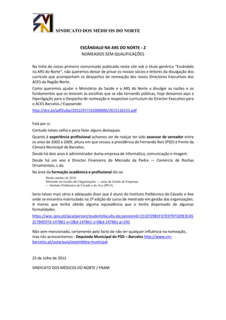 SINDICATO DOS MÉDICOS DO NORTE


                               ESCÂNDALO NA ARS DO NORTE - 2
                                NOMEADOS SEM QUALIFICAÇÕES

Na linha do nosso primeiro comunicado publicado neste site sob o título genérico “Escândalo
na ARS do Norte”, não queremos deixar de privar os nossos sócios e leitores da divulgação dos
curricula que acompanham os despachos de nomeação dos novos Directores Executivos dos
ACES da Região Norte.
Como queremos ajudar o Ministério da Saúde e a ARS do Norte a divulgar as razões e os
fundamentos que os levaram às escolhas que se vão tornando públicas, hoje deixamos aqui a
hiperligação para o Despacho de nomeação e respectivo curriculum do Director Executivo para
o ACES Barcelos / Esposende:
http://dre.pt/pdf2sdip/2012/07/142000000/2615126153.pdf


Fala por si.
Contudo talvez valha a pena fazer alguns destaques.
Quanto à experiência profissional achamos ser de realçar ter sido assessor de vereador entre
os anos de 2003 a 2009, altura em que cessou a presidência de Fernando Reis (PSD) à frente da
Câmara Municipal de Barcelos.
Desde há dois anos é administrador duma empresa de informática, comunicação e imagem.
Desde há um ano é Director Financeiro do Mercado da Pedra — Comércio de Rochas
Ornamentais, L.da.
Na área da formação académica e profissional diz-se:
        Desde outubro de 2010:
        Mestrado em Gestão das Organizações — ramo de Gestão de Empresas
        — Instituto Politécnico do Cávado e do Ave (IPCA)

Seria talvez mais sério e adequado dizer que é aluno do Instituto Polítécnico do Cávado e Ave
onde se encontra matriculado na 2ª edição do curso de mestrado em gestão das organizações.
A menos que tenha obtido alguma equivalência que o tenha dispensado de algumas
formalidades.
https://woc.ipca.pt/ipca/person/studentsfaculty.do;jsessionid=151EF29B1F37D379732DE3C45
2C784E9?d-147861-o=2&d-147861-s=0&d-147861-p=241

Não vem mencionado, certamente pelo facto de não ter qualquer influência na nomeação,
mas nós acrescentamos - Deputado Municipal do PSD – Barcelos http://www.cm-
barcelos.pt/autarquia/assembleia-municipal


25 de Julho de 2012

SINDICATO DOS MÉDICOS DO NORTE / FNAM
 