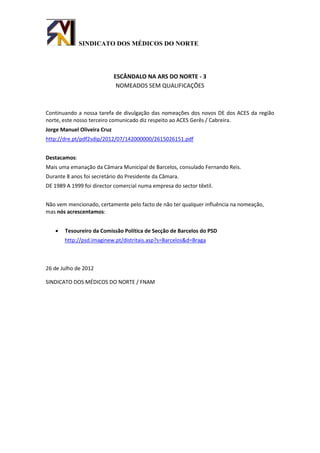 SINDICATO DOS MÉDICOS DO NORTE




                             ESCÂNDALO NA ARS DO NORTE - 3
                              NOMEADOS SEM QUALIFICAÇÕES



Continuando a nossa tarefa de divulgação das nomeações dos novos DE dos ACES da região
norte, este nosso terceiro comunicado diz respeito ao ACES Gerês / Cabreira.
Jorge Manuel Oliveira Cruz
http://dre.pt/pdf2sdip/2012/07/142000000/2615026151.pdf


Destacamos:
Mais uma emanação da Câmara Municipal de Barcelos, consulado Fernando Reis.
Durante 8 anos foi secretário do Presidente da Câmara.
DE 1989 A 1999 foi director comercial numa empresa do sector têxtil.


Não vem mencionado, certamente pelo facto de não ter qualquer influência na nomeação,
mas nós acrescentamos:


      Tesoureiro da Comissão Política de Secção de Barcelos do PSD
       http://psd.imaginew.pt/distritais.asp?s=Barcelos&d=Braga



26 de Julho de 2012

SINDICATO DOS MÉDICOS DO NORTE / FNAM
 