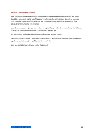 Partie III : le coup de l'accordéon : 
c'est une réduction de capital suivit d'une augmentation de capitalisationon a un actif net qui est 
tombé en dessous du capital social, la valeur vénale en action est inférieure à sa valeur nominale 
donc on va faire une réduction de capital avec une réduction du normal des actions pour faire 
coincidé le nominale et la valeur vénale 
quand les pertes sont supérieur au montant du capital il est possible de ramener le capoital à 0 sous 
réserves de faire une augmentation ensuite (affaire USINOR 86) 
les actionnaires anciens gardent un droits préférentiels de souscription 
l'augmentation qui résultera peut se faire en numéraire , réservé à une personne déterminée ce qui 
signifie renonciation au droit préférentiel de souscription 
c'est une opération qui est jugée neutre fiscalement 
11 
 