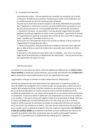3) La réalisation de l’opération 
- Souscription des actions : c’est une opération qui ressemble à la constitution de la société. 
L’ordonnance de 2004 est venu confirmer l’évolution pour faciliter les formalités pour que 
les sociétés puissent accroitre leur fond propre plus facilement. 
Souscrite par les actionnaires et par les acquéreurs des droits préférentiels de souscription. 
Dans l’hypothèse ou l’actionnaire a renoncer aux droit préférentiel de souscription ce sont 
des tiers qui peuvent souscrire. Il est impossible de prévoir le montant des souscriptions. 
=> Ajustement à la baisse : Les souscripteurs n’ont pas absorbé l’augmentation de capital. 
Législateur permet que l’opération se réalise. Le CA a 4 possibilités : il peut limiter le montant 
de l’augmentation du capital de souscription dans la limite de 75%, il peut offrir le reliquat au 
public a condition que l’assemblée est prévu ce cas,… 
Dans tous les cas si le montant des actions non souscrite est inférieur a 3% du montant de 
l’augmentation le CA peut diminuer celle-ci. 
=> Cas de sursouscription : AGE peut prévoir que le nombre de titre pourra être augmenté 
dans un délai de 30 jours a partir de la clôture de a souscription dans la limite de 15% de 
l’augmentation. 
En principe il y a des bulletins de souscription avec les modalités,… mais ceux-ci ne sont pas 
exigés quand souscription dans un établissement de crédit (equity … line) qui permet de faire 
des augmentations de capital a la carte. 
- Libération des actions 
au moment ou la souscription des actions il doit etre libéré(verser) effectivement au moins ¼ de la 
valeur nominal, la totalité de la prime d'emission, pour le surplu doit intervenir dans le délais de 5 
ans sur demande du conseil d'administration du jour de l'augmentation de capital 
l'augmentation se fait par un virement en espèce,chèque banciare, chèque postal 
les fonds qui proviennent des souscription doivent etre déposé pour le compte de la société à la 
ciasse des dépôt et de consignation chez un notaire ou dans une banque dans un délais de 8 jours à 
compter de la reception des fonds, il faut bien constater les souscriptions et versement et ça se fait 
par un certificat du dépositaire qui certifie recevoir les fonds au moment du dépôt des fonds , 
possibilité de compensation on a une créance contre quelqu'un, il a une créance contre nous les deux 
se compensent , on peut aussi libérer le capital avec une compensation sur créance sur la société, il y 
a une condition , il faut que la créance soit exigible à la date de la compensation et liquide ,il faut que 
la créance soit établies pas le conseil d'administration c'est l'acte rendu par le CA un arreté de 
compte et certifie exacte par le commissaire au compte, la compensation doit etre aussi constater 
par le commissaire aux comptes ou un notaire , c'est assez courant notemment par les associés qui 
ont un compte courant en général les dirigeants. Pour finir la date de l'augmentation est réalisée à 
la date du certificat établis pas le dépositaire des fonds, on fait la modification des statuts et les 
formalités de publicité à cette date, cas particulier pour les société qui font appelle publique à 
l'épargne il y a la possibilité pour un établissement de crédit de garantir l'opération 
6 
 
