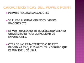 CARACTERISTICAS DEL POWER POINTPERMITE REALIZAR ANIMACIONESSE PUEDE INSERTAR GRAFICOS ,VIDEOS, IMÁGENES ETC.ES MUY  NECESARIO EN EL DESEMBOLVIMIENTO UNIVERSITARIO PARA LA FACILIDAD DE EXPOSICIONES.OTRA DE LAS CARACTERISTICAS DE ESTE PROGRAMA ES QUE ES MUY UTIL Y SEGURO QUE ES MUY FACIL DE USAR.