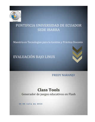 Class Tools
Generador de juegos educativos en Flash
PONTIFICIA UNIVERSIDAD DE ECUADOR
SEDE IBARRA
Maestría es Tecnologías para la Gestión y Práctica Docente
EVALUACIÓN BAJO LINUX
2 0 D E J u l i o d e 2 0 1 3
FREDY NARANJO
 