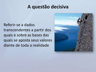 A questão decisiva
Referir-se a dados
transcendentes a partir dos
quais e sobre as bases das
quais se aposta seus valores
diante de toda a realidade
 