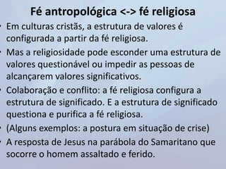 Fé antropológica <-> fé religiosa
• Em culturas cristãs, a estrutura de valores é
configurada a partir da fé religiosa.
• Mas a religiosidade pode esconder uma estrutura de
valores questionável ou impedir as pessoas de
alcançarem valores significativos.
• Colaboração e conflito: a fé religiosa configura a
estrutura de significado. E a estrutura de significado
questiona e purifica a fé religiosa.
• (Alguns exemplos: a postura em situação de crise)
• A resposta de Jesus na parábola do Samaritano que
socorre o homem assaltado e ferido.
 