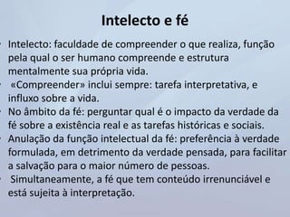 Intelecto e fé
• Intelecto: faculdade de compreender o que realiza, função
pela qual o ser humano compreende e estrutura
mentalmente sua própria vida.
• «Compreender» inclui sempre: tarefa interpretativa, e
influxo sobre a vida.
• No âmbito da fé: perguntar qual é o impacto da verdade da
fé sobre a existência real e as tarefas históricas e sociais.
• Anulação da função intelectual da fé: preferência à verdade
formulada, em detrimento da verdade pensada, para facilitar
a salvação para o maior número de pessoas.
• Simultaneamente, a fé que tem conteúdo irrenunciável e
está sujeita à interpretação.
 