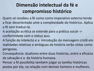 Dimensão intelectual da fé e
compromisso histórico
• Quem só recebeu a fé como como imperativo externo tende
a ficar desorientado ante a complexidade do histórico. Aplica
a fé sem traduzi-la.
• A aceitação acrítica se estende para a prática social ->
conformidade com o status quo.
• A função do intelecto e a introdução da mensagem cristã em
realidades relativas e ambíguas da história serão vistas como
perigosas.
• Consequência: dualismo entre duas histórias, entre a eficácia
da salvação e a da história humana.
• Pensar a fé possibilita também julgar as tarefas históricas
postas por ela, na relação com demais homens e mulheres.
 